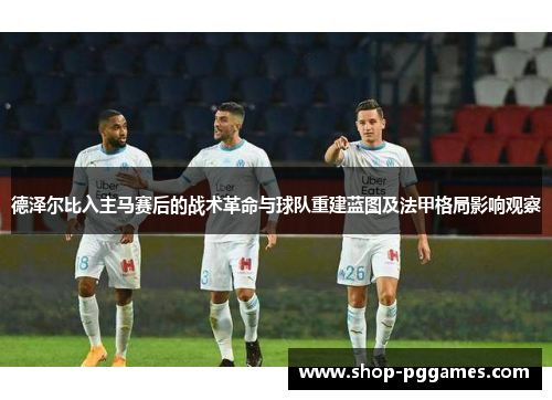 德泽尔比入主马赛后的战术革命与球队重建蓝图及法甲格局影响观察 德泽尔比入主马赛后的战术革命与球队重建蓝图及法甲格局影响观察