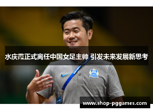 水庆霞正式离任中国女足主帅 引发未来发展新思考 水庆霞正式离任中国女足主帅 引发未来发展新思考