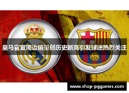 皇马官宣周边销量创历史新高引发球迷热烈关注