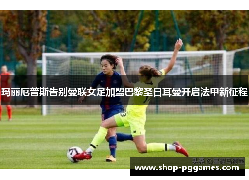 玛丽厄普斯告别曼联女足加盟巴黎圣日耳曼开启法甲新征程