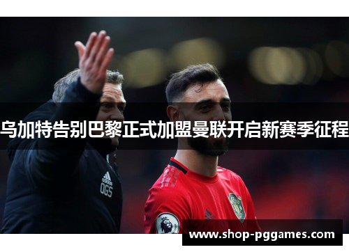 乌加特告别巴黎正式加盟曼联开启新赛季征程 乌加特告别巴黎正式加盟曼联开启新赛季征程