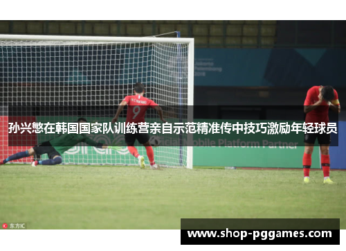 孙兴慜在韩国国家队训练营亲自示范精准传中技巧激励年轻球员