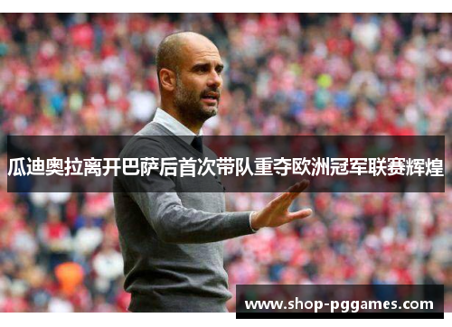 瓜迪奥拉离开巴萨后首次带队重夺欧洲冠军联赛辉煌