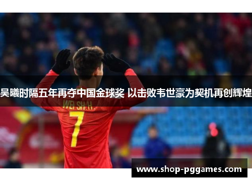 吴曦时隔五年再夺中国金球奖 以击败韦世豪为契机再创辉煌 吴曦时隔五年再夺中国金球奖 以击败韦世豪为契机再创辉煌
